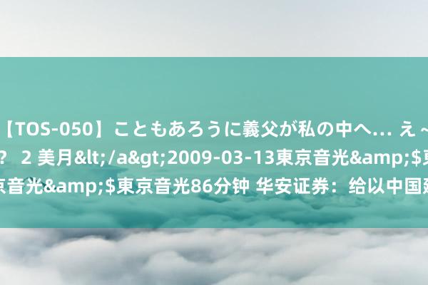 【TOS-050】こともあろうに義父が私の中へ… え～中出しなのぉ～！？ 2 美月</a>2009-03-13東京音光&$東京音光86分钟 华安证券：给以中国建筑增握评级