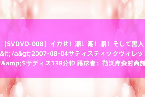 【SVDVD-008】イカせ！潮！潮！潮！そして黒人FUCK！2 ひなの</a>2007-08-04サディスティックヴィレッジ&$サディス138分钟 踢球者：勒沃库森时尚赫洛热克距离加盟霍芬海姆只差体检