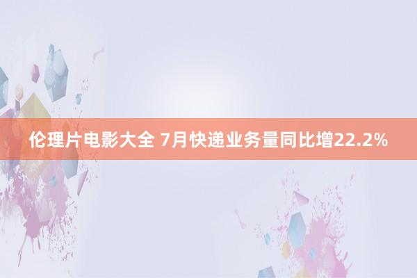 伦理片电影大全 7月快递业务量同比增22.2%