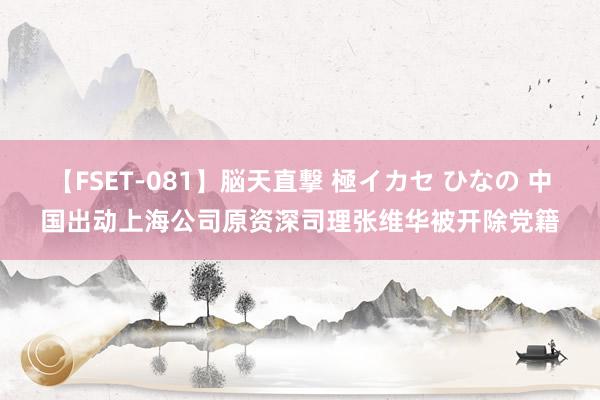 【FSET-081】脳天直撃 極イカセ ひなの 中国出动上海公司原资深司理张维华被开除党籍