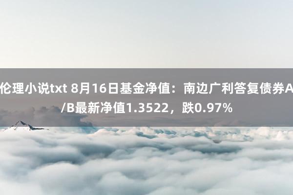 伦理小说txt 8月16日基金净值：南边广利答复债券A/B最新净值1.3522，跌0.97%