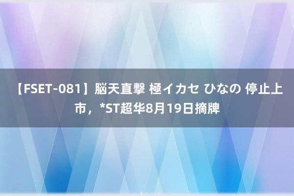 【FSET-081】脳天直撃 極イカセ ひなの 停止上市，*ST超华8月19日摘牌