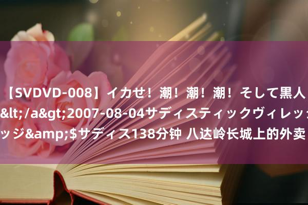 【SVDVD-008】イカせ！潮！潮！潮！そして黒人FUCK！2 ひなの</a>2007-08-04サディスティックヴィレッジ&$サディス138分钟 八达岭长城上的外卖“飞”着来，接好这波“空投”！