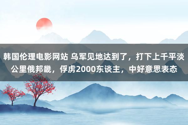 韩国伦理电影网站 乌军见地达到了，打下上千平淡公里俄邦畿，俘虏2000东谈主，中好意思表态