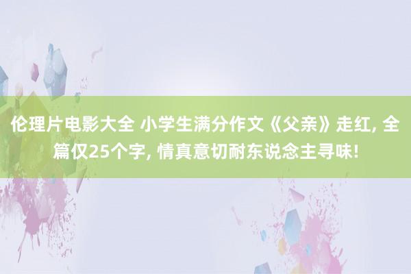 伦理片电影大全 小学生满分作文《父亲》走红， 全篇仅25个字， 情真意切耐东说念主寻味!