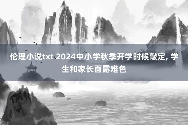 伦理小说txt 2024中小学秋季开学时候敲定， 学生和家长面露难色