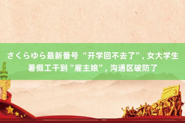 さくらゆら最新番号 “开学回不去了”， 女大学生暑假工干到“雇主娘”， 沟通区破防了