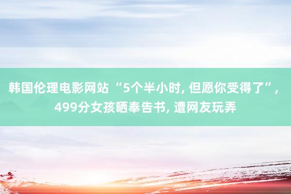 韩国伦理电影网站 “5个半小时， 但愿你受得了”， 499分女孩晒奉告书， 遭网友玩弄