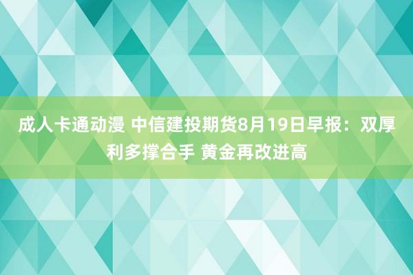 成人卡通动漫 中信建投期货8月19日早报：双厚利多撑合手 黄金再改进高