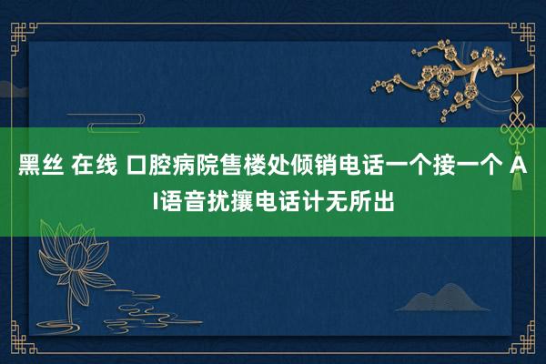 黑丝 在线 口腔病院售楼处倾销电话一个接一个 AI语音扰攘电话计无所出