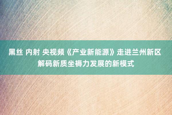 黑丝 内射 央视频《产业新能源》走进兰州新区 解码新质坐褥力发展的新模式