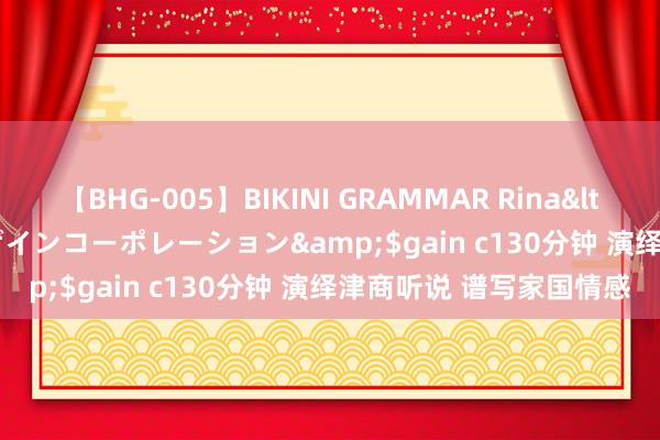 【BHG-005】BIKINI GRAMMAR Rina</a>2017-04-23ゲインコーポレーション&$gain c130分钟 演绎津商听说 谱写家国情感