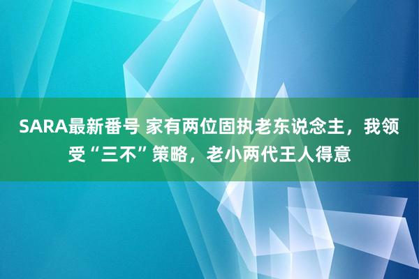 SARA最新番号 家有两位固执老东说念主，我领受“三不”策略，老小两代王人得意