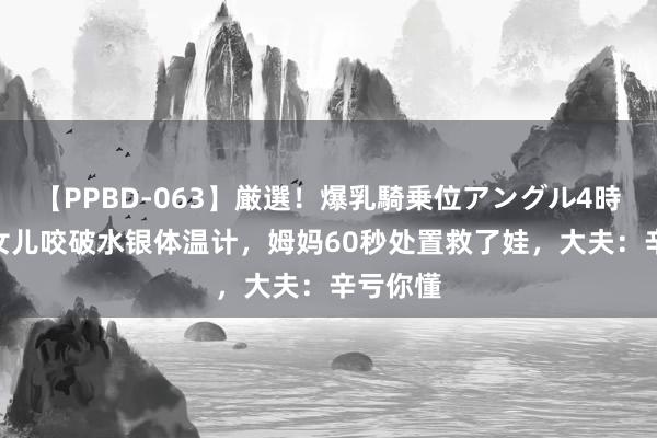 【PPBD-063】厳選！爆乳騎乗位アングル4時間 4岁女儿咬破水银体温计，姆妈60秒处置救了娃，大夫：辛亏你懂