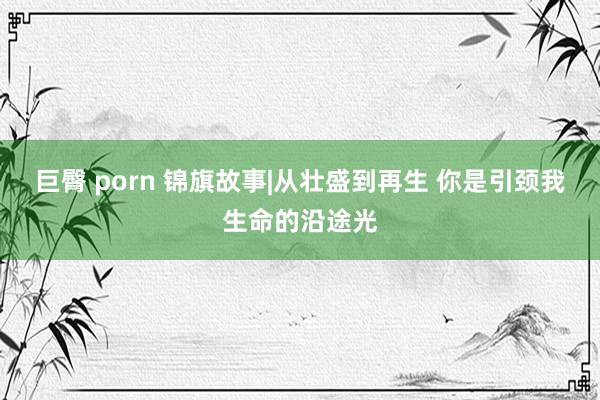 巨臀 porn 锦旗故事|从壮盛到再生 你是引颈我生命的沿途光