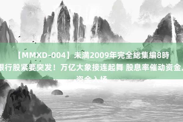 【MMXD-004】未満2009年完全総集編8時間 银行股紧要突发！万亿大象接连起舞 股息率催动资金入场