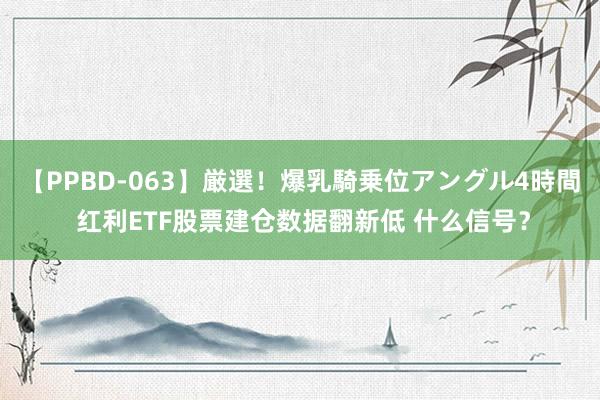 【PPBD-063】厳選！爆乳騎乗位アングル4時間 红利ETF股票建仓数据翻新低 什么信号？