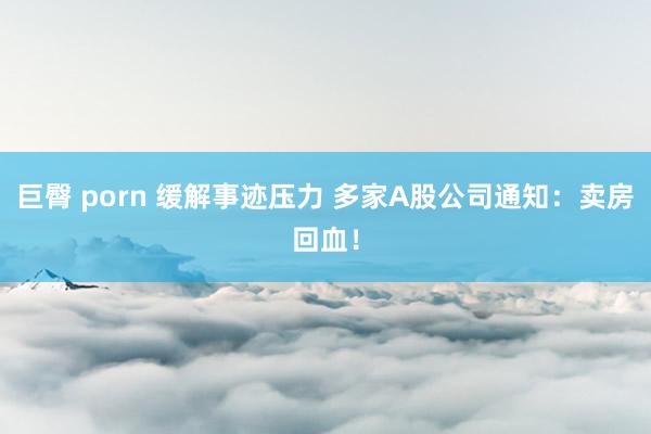 巨臀 porn 缓解事迹压力 多家A股公司通知：卖房回血！