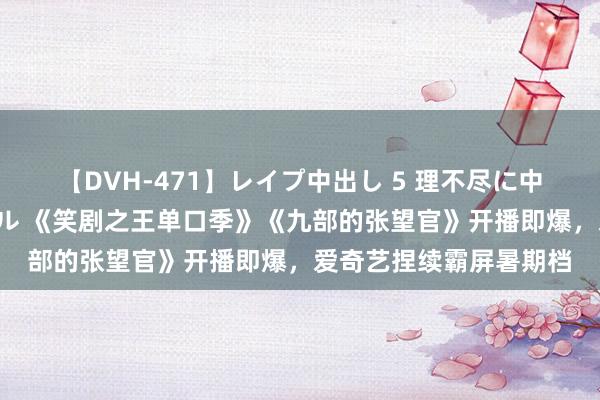 【DVH-471】レイプ中出し 5 理不尽に中出しされた7人のギャル 《笑剧之王单口季》《九部的张望官》开播即爆，爱奇艺捏续霸屏暑期档