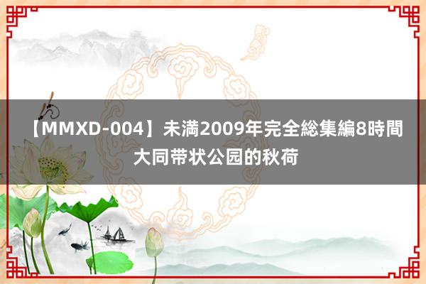 【MMXD-004】未満2009年完全総集編8時間 大同带状公园的秋荷