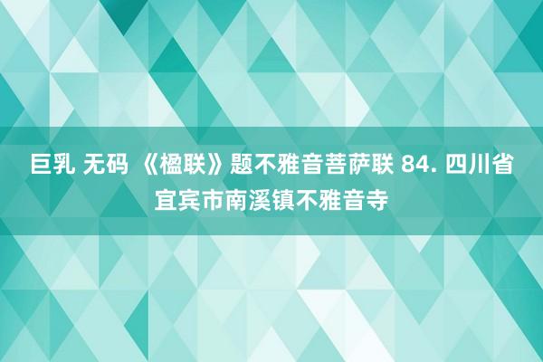 巨乳 无码 《楹联》题不雅音菩萨联 84. 四川省宜宾市南溪镇不雅音寺