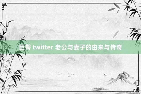 巨臀 twitter 老公与妻子的由来与传奇