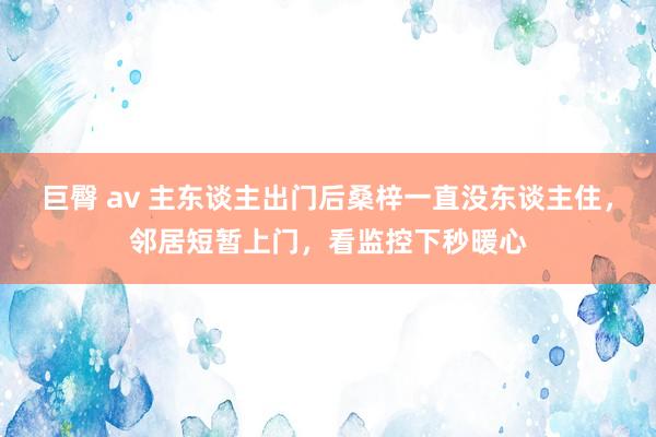 巨臀 av 主东谈主出门后桑梓一直没东谈主住，邻居短暂上门，看监控下秒暖心