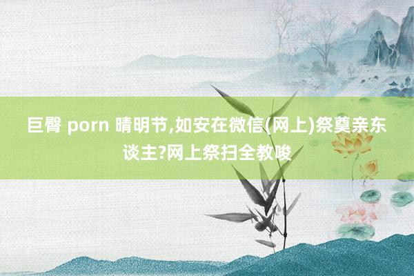 巨臀 porn 晴明节，如安在微信(网上)祭奠亲东谈主?网上祭扫全教唆