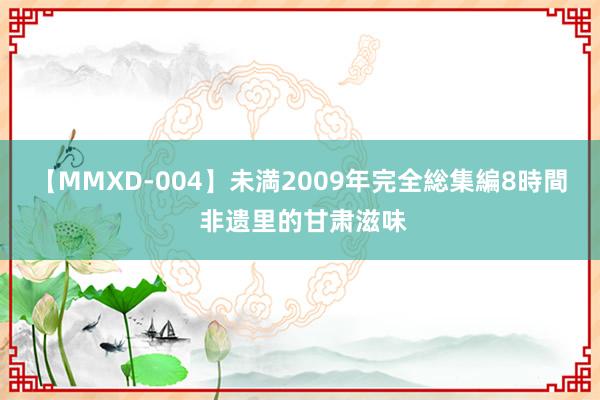 【MMXD-004】未満2009年完全総集編8時間 非遗里的甘肃滋味