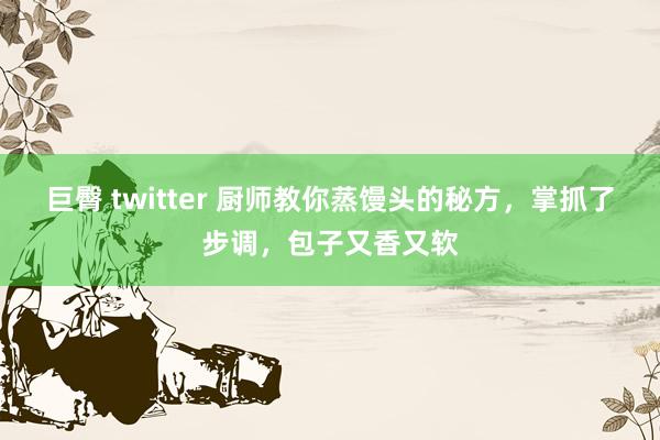 巨臀 twitter 厨师教你蒸馒头的秘方，掌抓了步调，包子又香又软