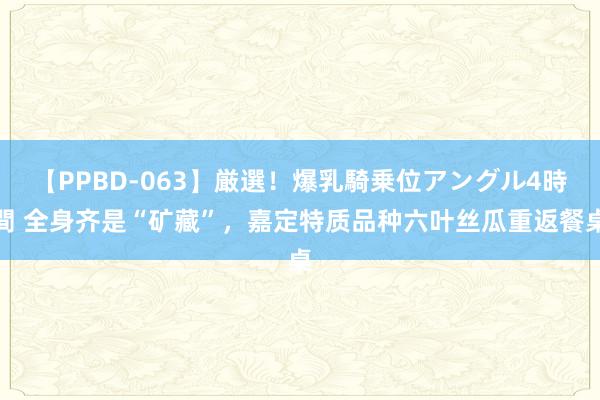 【PPBD-063】厳選！爆乳騎乗位アングル4時間 全身齐是“矿藏”，嘉定特质品种六叶丝瓜重返餐桌