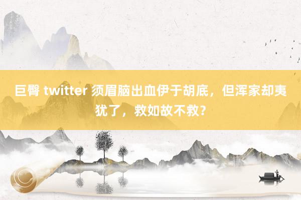 巨臀 twitter 须眉脑出血伊于胡底，但浑家却夷犹了，救如故不救？