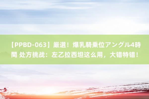 【PPBD-063】厳選！爆乳騎乗位アングル4時間 处方挑战：左乙拉西坦这么用，大错特错！