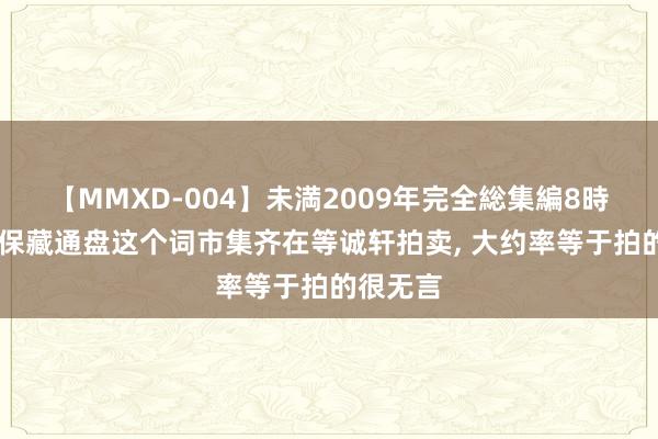 【MMXD-004】未満2009年完全総集編8時間 钱币保藏通盘这个词市集齐在等诚轩拍卖， 大约率等于拍的很无言