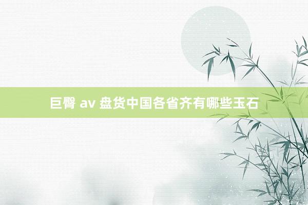 巨臀 av 盘货中国各省齐有哪些玉石