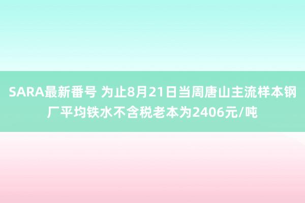 SARA最新番号 为止8月21日当周唐山主流样本钢厂平均铁水不含税老本为2406元/吨