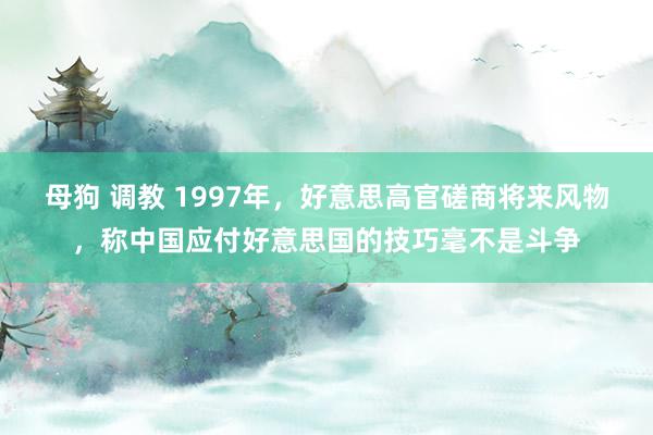 母狗 调教 1997年，好意思高官磋商将来风物，称中国应付好意思国的技巧毫不是斗争