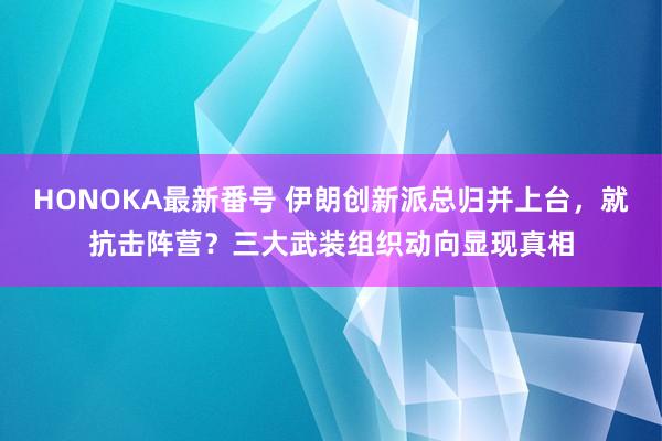 HONOKA最新番号 伊朗创新派总归并上台，就抗击阵营？三大武装组织动向显现真相