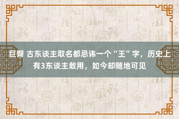 巨臀 古东谈主取名都忌讳一个“王”字，历史上有3东谈主敢用，如今却随地可见