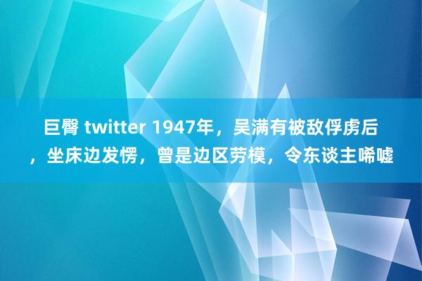 巨臀 twitter 1947年，吴满有被敌俘虏后，坐床边发愣，曾是边区劳模，令东谈主唏嘘