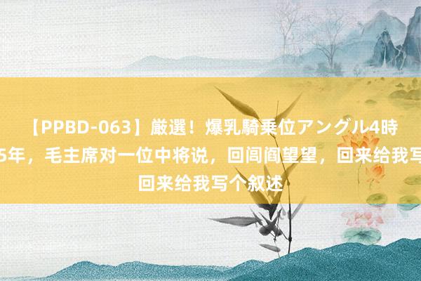 【PPBD-063】厳選！爆乳騎乗位アングル4時間 1965年，毛主席对一位中将说，回闾阎望望，回来给我写个叙述