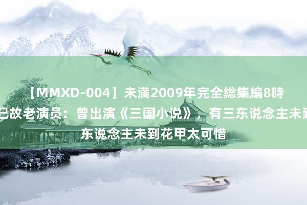 【MMXD-004】未満2009年完全総集編8時間 回想八位已故老演员：曾出演《三国小说》，有三东说念主未到花甲太可惜