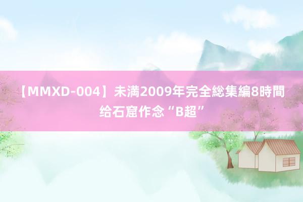 【MMXD-004】未満2009年完全総集編8時間 给石窟作念“B超”