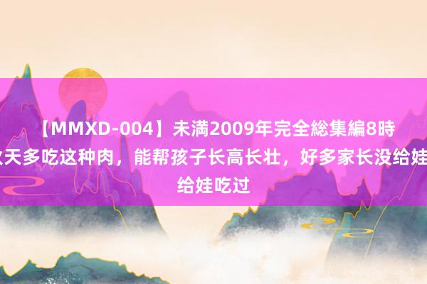 【MMXD-004】未満2009年完全総集編8時間 秋天多吃这种肉，能帮孩子长高长壮，好多家长没给娃吃过