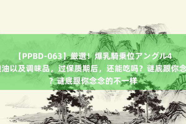 【PPBD-063】厳選！爆乳騎乗位アングル4時間 米面粮油以及调味品，过保质期后，还能吃吗？谜底跟你念念的不一样