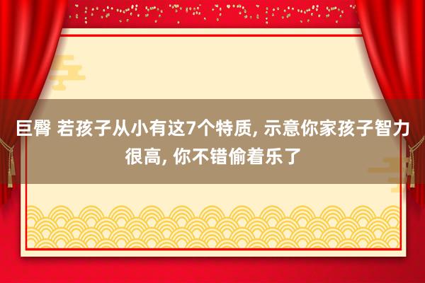 巨臀 若孩子从小有这7个特质， 示意你家孩子智力很高， 你不错偷着乐了