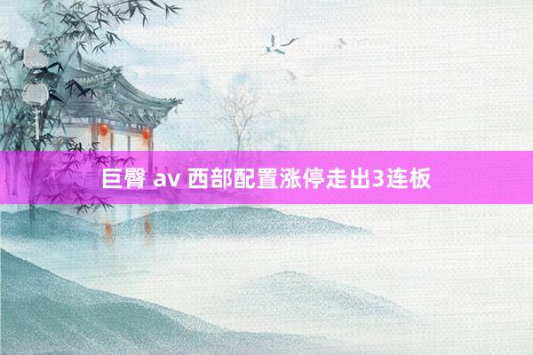 巨臀 av 西部配置涨停走出3连板