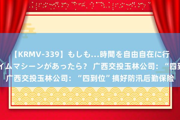 【KRMV-339】もしも…時間を自由自在に行ったり来たりできるタイムマシーンがあったら？ 广西交投玉林公司：“四到位”搞好防汛后勤保险