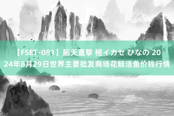 【FSET-081】脳天直撃 極イカセ ひなの 2024年8月29日世界主要批发商场花鲢活鱼价钱行情