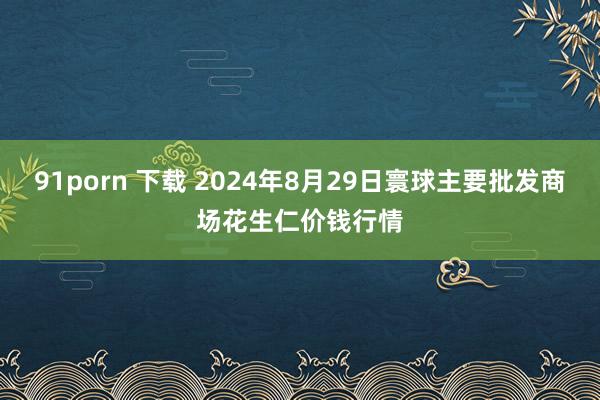 91porn 下载 2024年8月29日寰球主要批发商场花生仁价钱行情